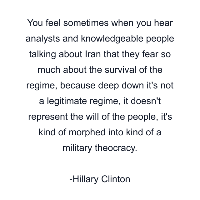 You feel sometimes when you hear analysts and knowledgeable people talking about Iran that they fear so much about the survival of the regime, because deep down it's not a legitimate regime, it doesn't represent the will of the people, it's kind of morphed into kind of a military theocracy.