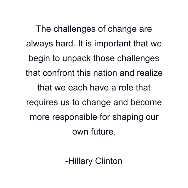 The challenges of change are always hard. It is important that we begin to unpack those challenges that confront this nation and realize that we each have a role that requires us to change and become more responsible for shaping our own future.