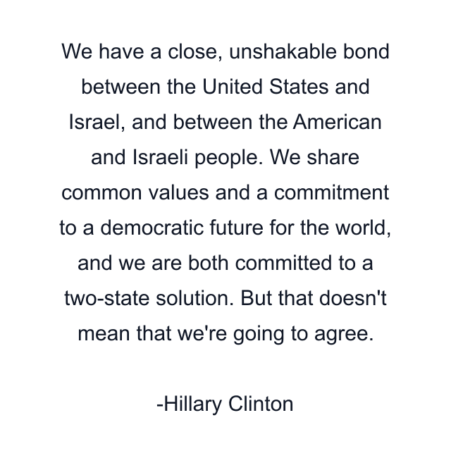 We have a close, unshakable bond between the United States and Israel, and between the American and Israeli people. We share common values and a commitment to a democratic future for the world, and we are both committed to a two-state solution. But that doesn't mean that we're going to agree.