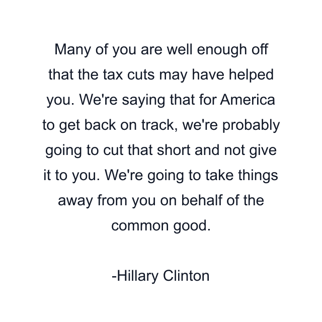 Many of you are well enough off that the tax cuts may have helped you. We're saying that for America to get back on track, we're probably going to cut that short and not give it to you. We're going to take things away from you on behalf of the common good.