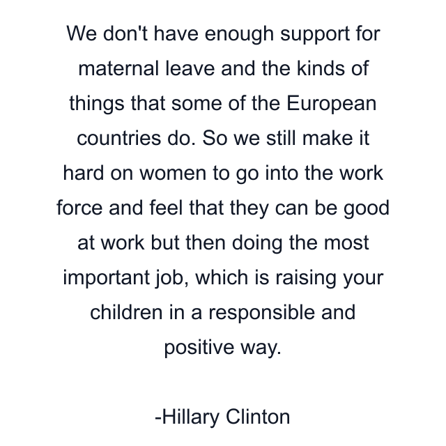 We don't have enough support for maternal leave and the kinds of things that some of the European countries do. So we still make it hard on women to go into the work force and feel that they can be good at work but then doing the most important job, which is raising your children in a responsible and positive way.