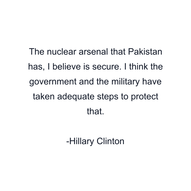 The nuclear arsenal that Pakistan has, I believe is secure. I think the government and the military have taken adequate steps to protect that.