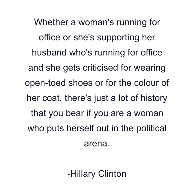 Whether a woman's running for office or she's supporting her husband who's running for office and she gets criticised for wearing open-toed shoes or for the colour of her coat, there's just a lot of history that you bear if you are a woman who puts herself out in the political arena.