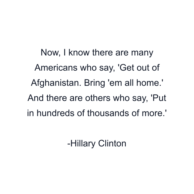 Now, I know there are many Americans who say, 'Get out of Afghanistan. Bring 'em all home.' And there are others who say, 'Put in hundreds of thousands of more.'