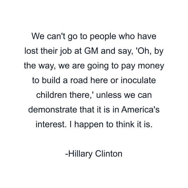 We can't go to people who have lost their job at GM and say, 'Oh, by the way, we are going to pay money to build a road here or inoculate children there,' unless we can demonstrate that it is in America's interest. I happen to think it is.