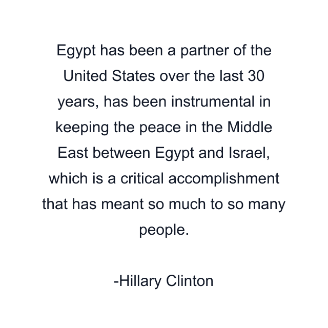 Egypt has been a partner of the United States over the last 30 years, has been instrumental in keeping the peace in the Middle East between Egypt and Israel, which is a critical accomplishment that has meant so much to so many people.