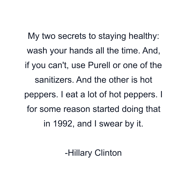 My two secrets to staying healthy: wash your hands all the time. And, if you can't, use Purell or one of the sanitizers. And the other is hot peppers. I eat a lot of hot peppers. I for some reason started doing that in 1992, and I swear by it.