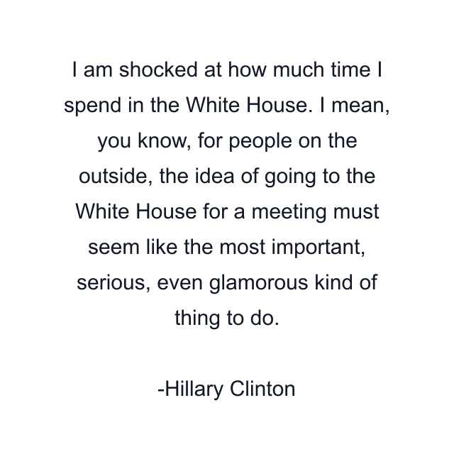 I am shocked at how much time I spend in the White House. I mean, you know, for people on the outside, the idea of going to the White House for a meeting must seem like the most important, serious, even glamorous kind of thing to do.