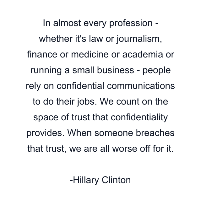 In almost every profession - whether it's law or journalism, finance or medicine or academia or running a small business - people rely on confidential communications to do their jobs. We count on the space of trust that confidentiality provides. When someone breaches that trust, we are all worse off for it.