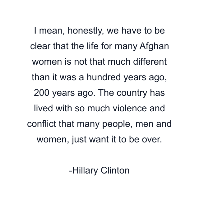 I mean, honestly, we have to be clear that the life for many Afghan women is not that much different than it was a hundred years ago, 200 years ago. The country has lived with so much violence and conflict that many people, men and women, just want it to be over.