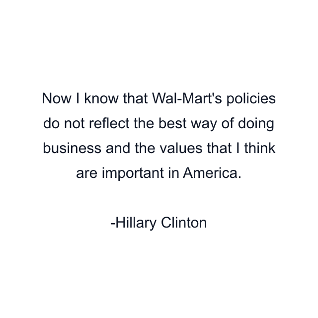 Now I know that Wal-Mart's policies do not reflect the best way of doing business and the values that I think are important in America.