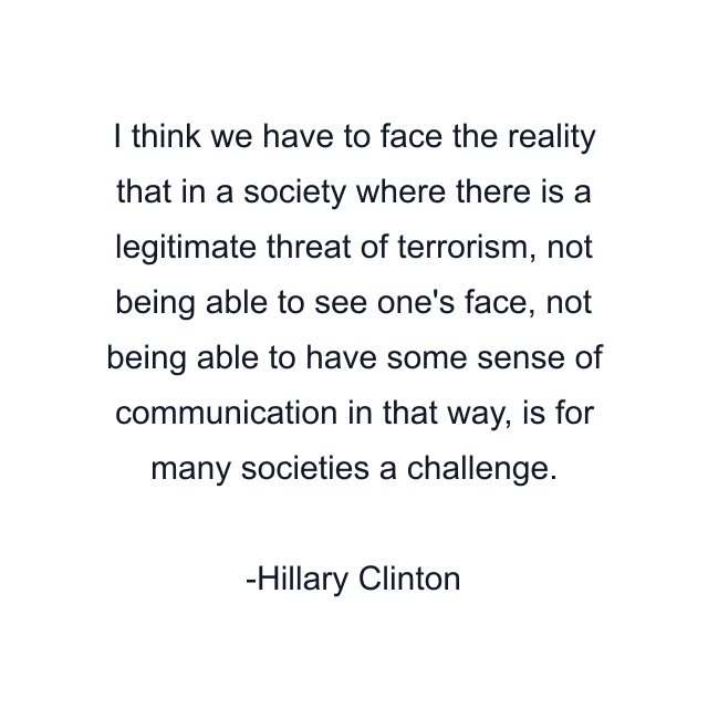 I think we have to face the reality that in a society where there is a legitimate threat of terrorism, not being able to see one's face, not being able to have some sense of communication in that way, is for many societies a challenge.