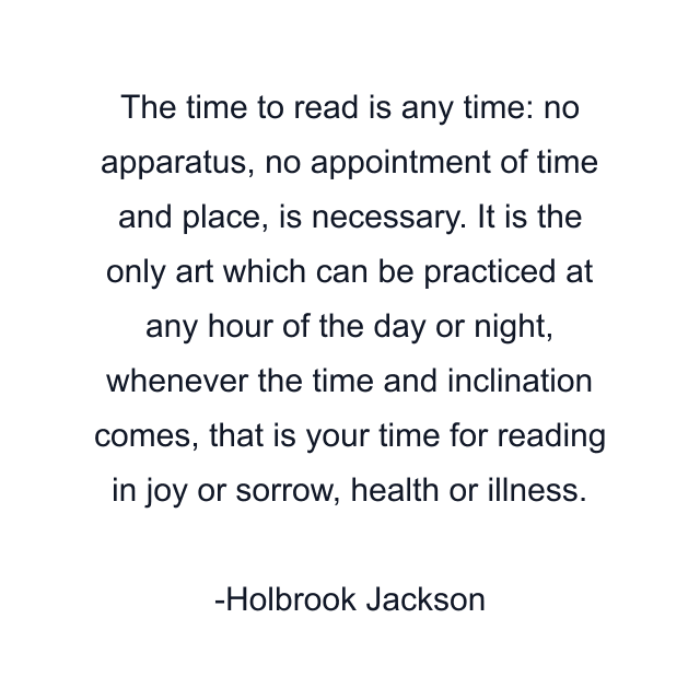 The time to read is any time: no apparatus, no appointment of time and place, is necessary. It is the only art which can be practiced at any hour of the day or night, whenever the time and inclination comes, that is your time for reading in joy or sorrow, health or illness.