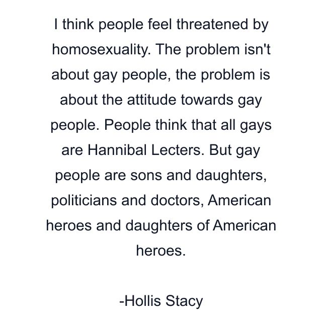 I think people feel threatened by homosexuality. The problem isn't about gay people, the problem is about the attitude towards gay people. People think that all gays are Hannibal Lecters. But gay people are sons and daughters, politicians and doctors, American heroes and daughters of American heroes.