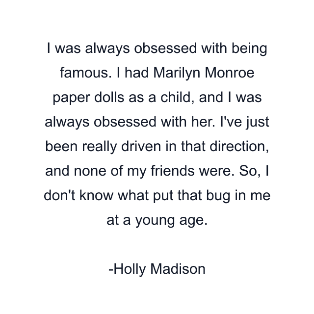 I was always obsessed with being famous. I had Marilyn Monroe paper dolls as a child, and I was always obsessed with her. I've just been really driven in that direction, and none of my friends were. So, I don't know what put that bug in me at a young age.