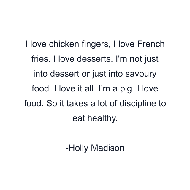 I love chicken fingers, I love French fries. I love desserts. I'm not just into dessert or just into savoury food. I love it all. I'm a pig. I love food. So it takes a lot of discipline to eat healthy.