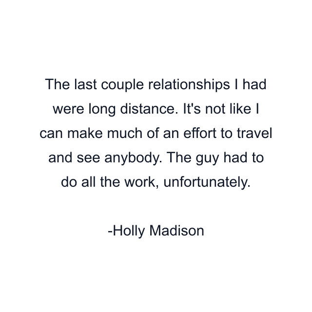 The last couple relationships I had were long distance. It's not like I can make much of an effort to travel and see anybody. The guy had to do all the work, unfortunately.