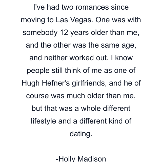 I've had two romances since moving to Las Vegas. One was with somebody 12 years older than me, and the other was the same age, and neither worked out. I know people still think of me as one of Hugh Hefner's girlfriends, and he of course was much older than me, but that was a whole different lifestyle and a different kind of dating.