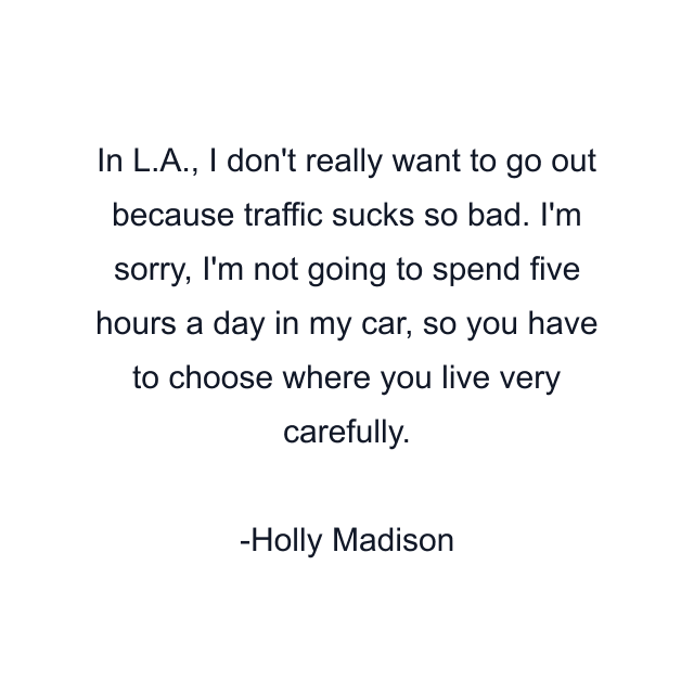 In L.A., I don't really want to go out because traffic sucks so bad. I'm sorry, I'm not going to spend five hours a day in my car, so you have to choose where you live very carefully.