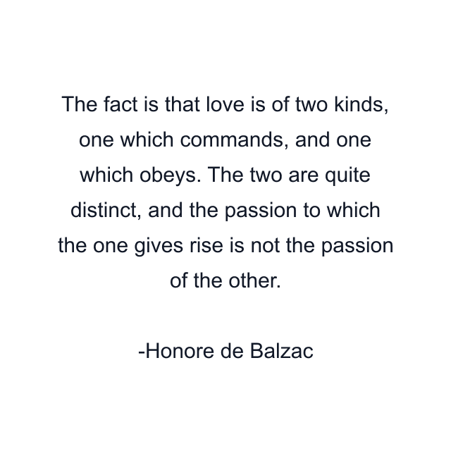 The fact is that love is of two kinds, one which commands, and one which obeys. The two are quite distinct, and the passion to which the one gives rise is not the passion of the other.