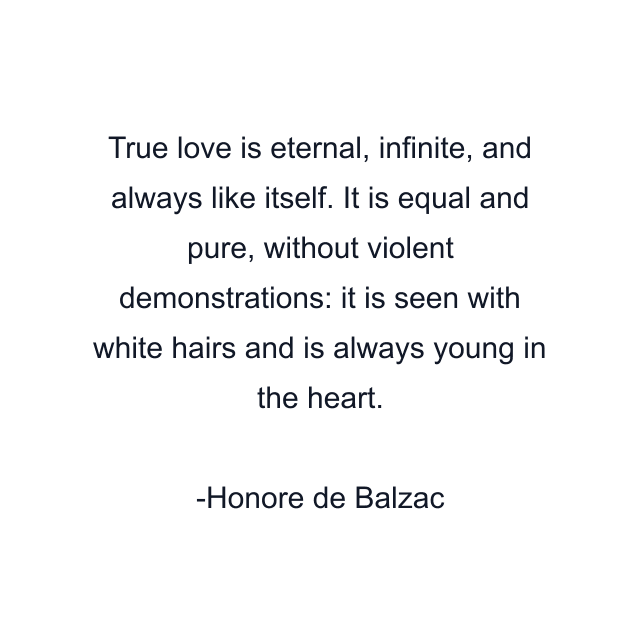 True love is eternal, infinite, and always like itself. It is equal and pure, without violent demonstrations: it is seen with white hairs and is always young in the heart.