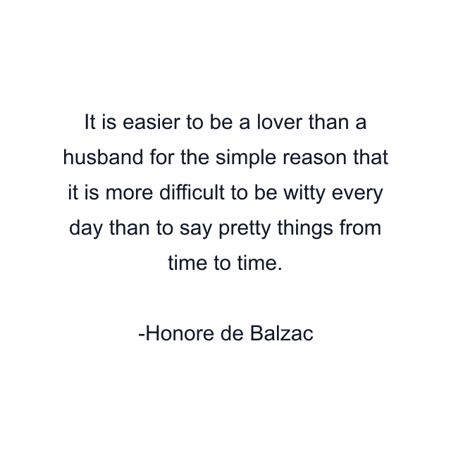 It is easier to be a lover than a husband for the simple reason that it is more difficult to be witty every day than to say pretty things from time to time.