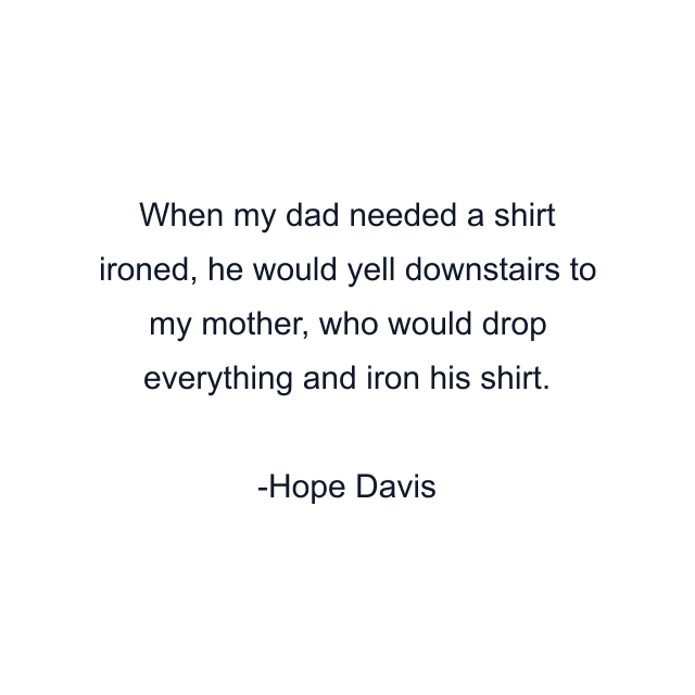 When my dad needed a shirt ironed, he would yell downstairs to my mother, who would drop everything and iron his shirt.