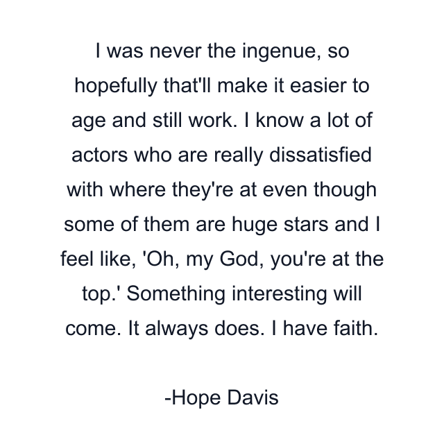 I was never the ingenue, so hopefully that'll make it easier to age and still work. I know a lot of actors who are really dissatisfied with where they're at even though some of them are huge stars and I feel like, 'Oh, my God, you're at the top.' Something interesting will come. It always does. I have faith.