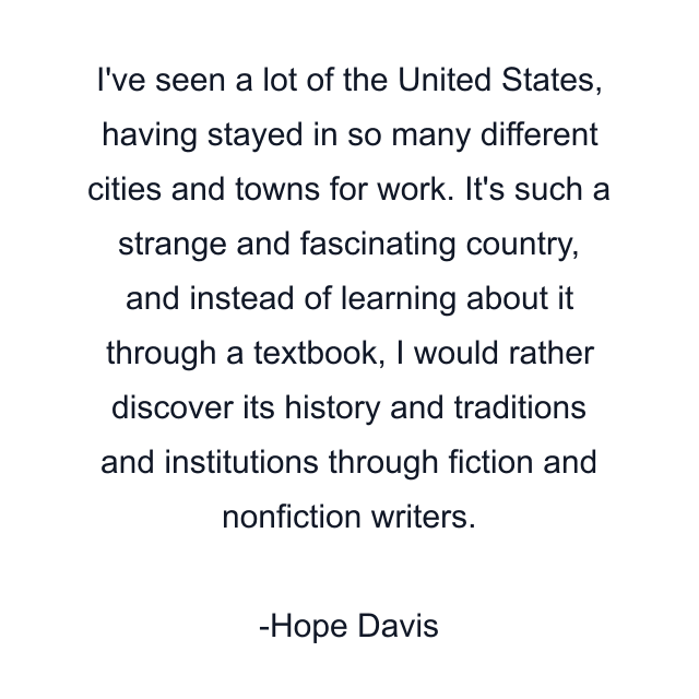 I've seen a lot of the United States, having stayed in so many different cities and towns for work. It's such a strange and fascinating country, and instead of learning about it through a textbook, I would rather discover its history and traditions and institutions through fiction and nonfiction writers.