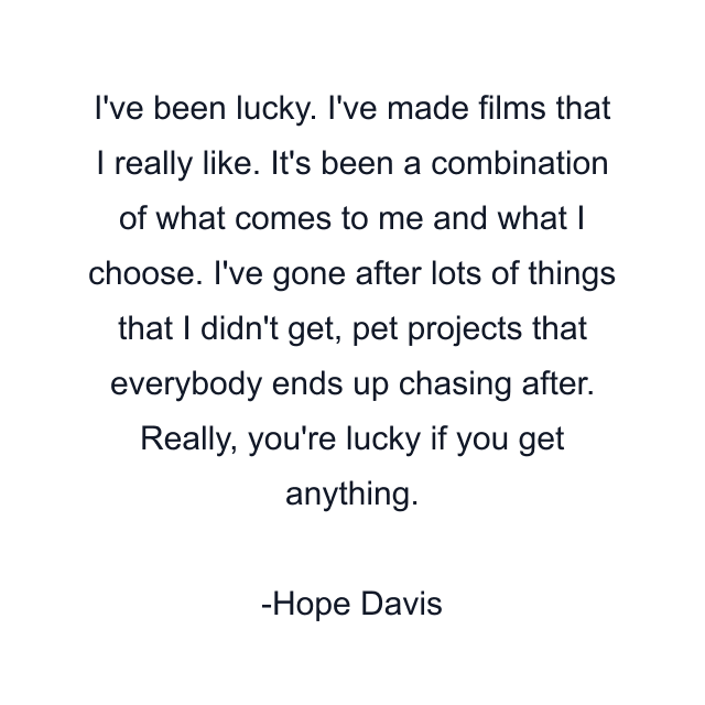 I've been lucky. I've made films that I really like. It's been a combination of what comes to me and what I choose. I've gone after lots of things that I didn't get, pet projects that everybody ends up chasing after. Really, you're lucky if you get anything.