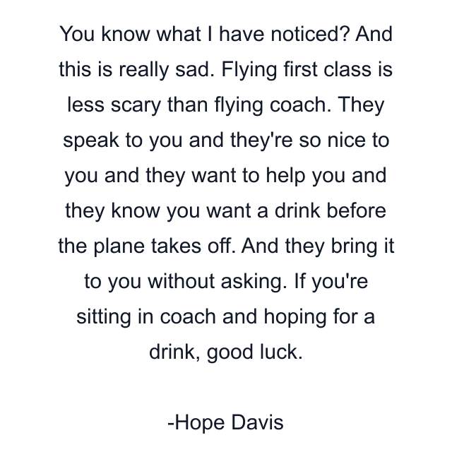 You know what I have noticed? And this is really sad. Flying first class is less scary than flying coach. They speak to you and they're so nice to you and they want to help you and they know you want a drink before the plane takes off. And they bring it to you without asking. If you're sitting in coach and hoping for a drink, good luck.