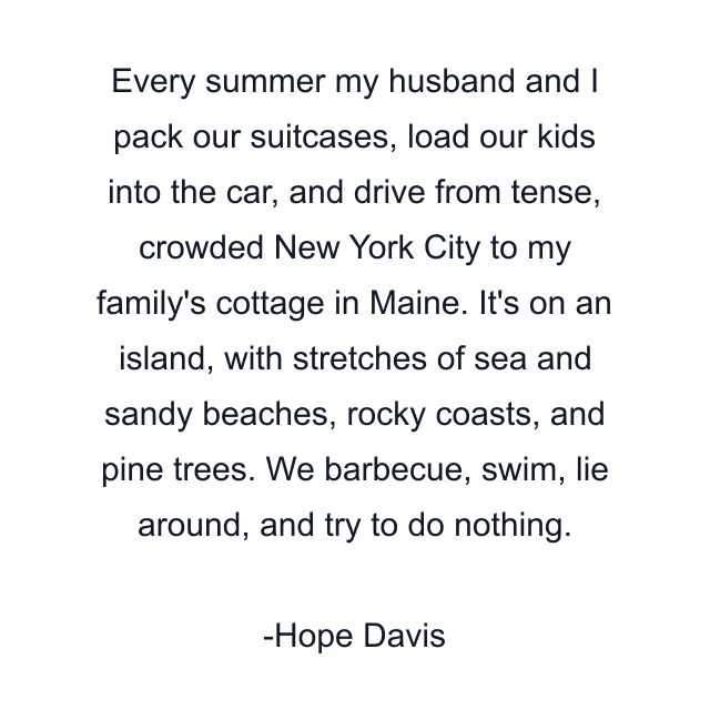 Every summer my husband and I pack our suitcases, load our kids into the car, and drive from tense, crowded New York City to my family's cottage in Maine. It's on an island, with stretches of sea and sandy beaches, rocky coasts, and pine trees. We barbecue, swim, lie around, and try to do nothing.