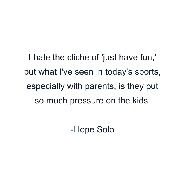 I hate the cliche of 'just have fun,' but what I've seen in today's sports, especially with parents, is they put so much pressure on the kids.