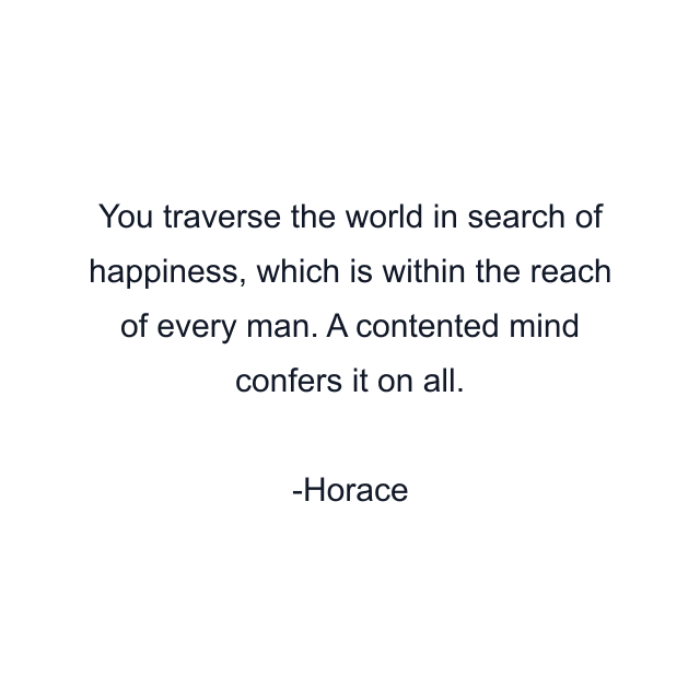 You traverse the world in search of happiness, which is within the reach of every man. A contented mind confers it on all.