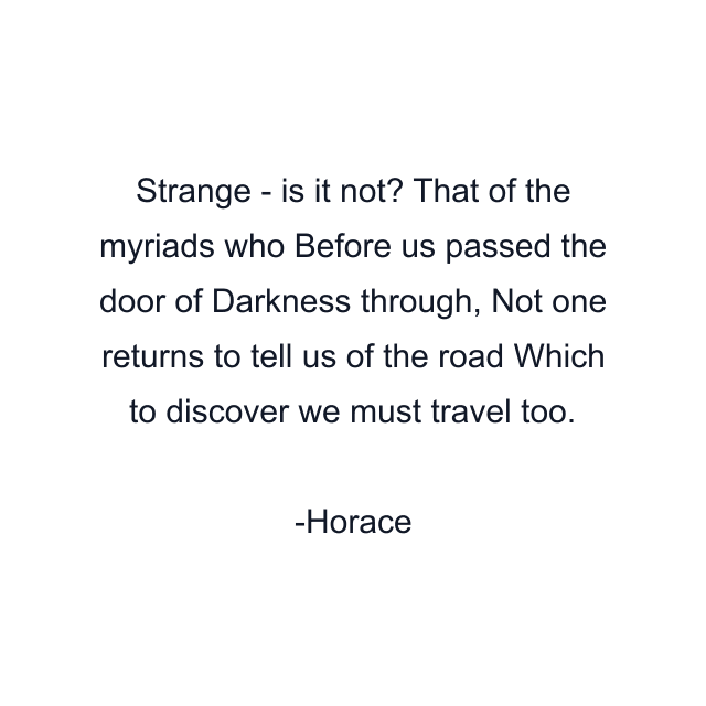 Strange - is it not? That of the myriads who Before us passed the door of Darkness through, Not one returns to tell us of the road Which to discover we must travel too.