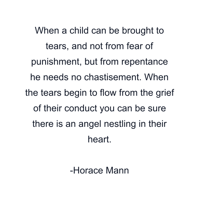 When a child can be brought to tears, and not from fear of punishment, but from repentance he needs no chastisement. When the tears begin to flow from the grief of their conduct you can be sure there is an angel nestling in their heart.