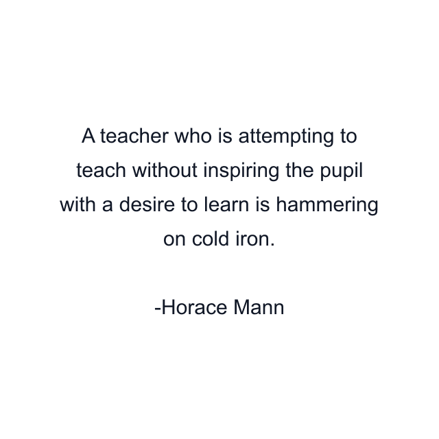 A teacher who is attempting to teach without inspiring the pupil with a desire to learn is hammering on cold iron.