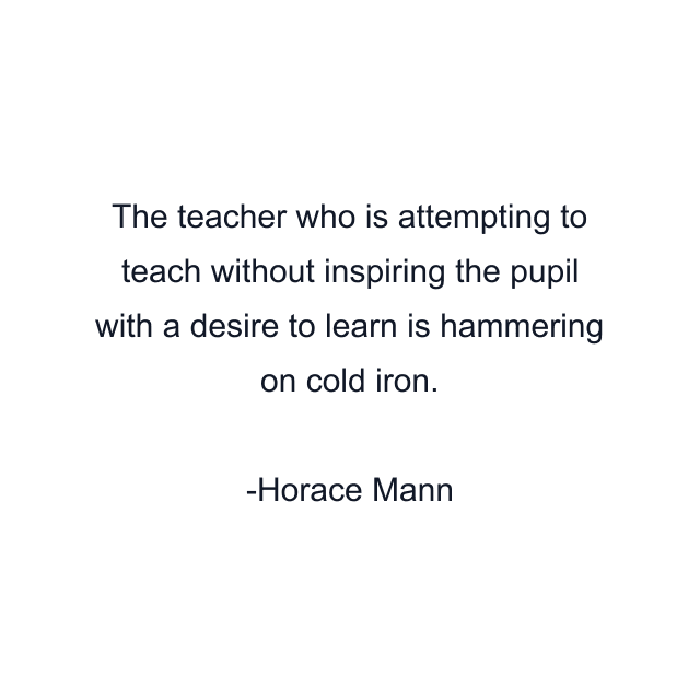 The teacher who is attempting to teach without inspiring the pupil with a desire to learn is hammering on cold iron.