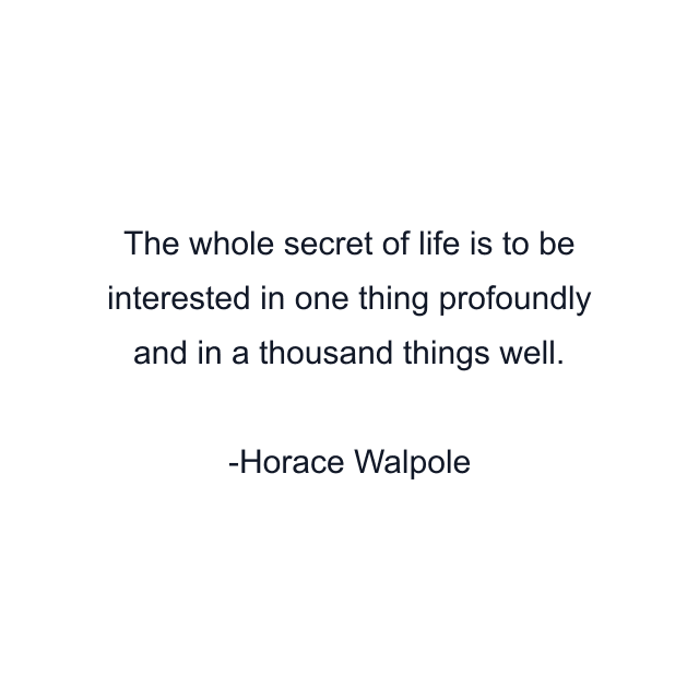 The whole secret of life is to be interested in one thing profoundly and in a thousand things well.