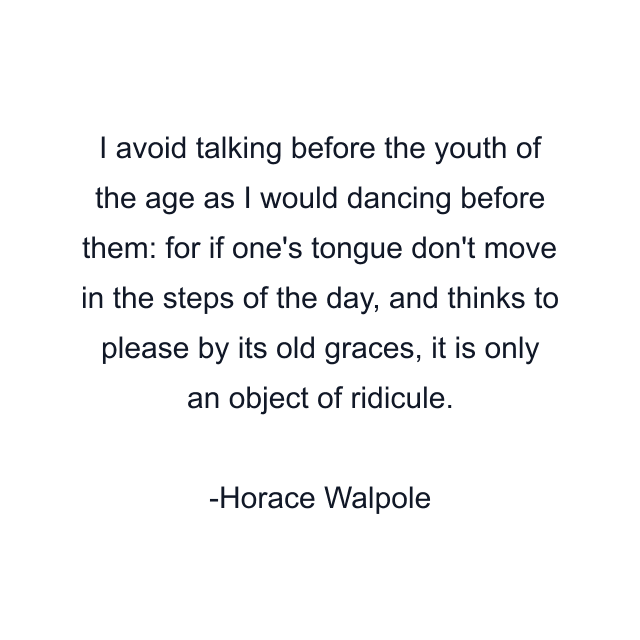 I avoid talking before the youth of the age as I would dancing before them: for if one's tongue don't move in the steps of the day, and thinks to please by its old graces, it is only an object of ridicule.