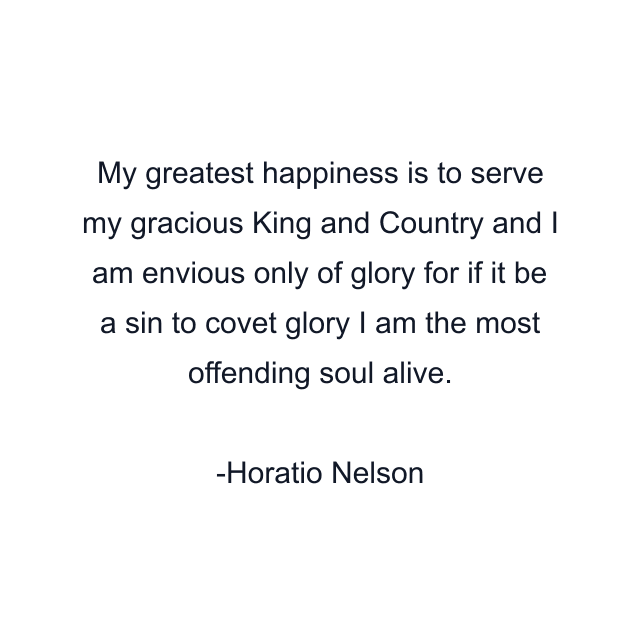 My greatest happiness is to serve my gracious King and Country and I am envious only of glory for if it be a sin to covet glory I am the most offending soul alive.