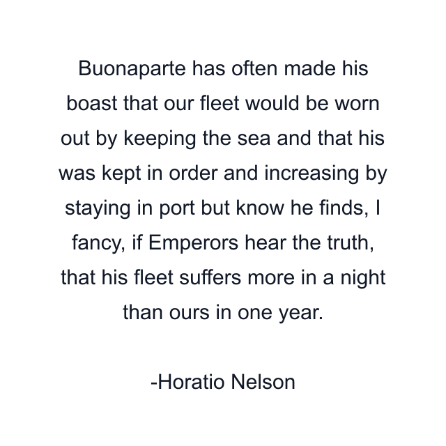 Buonaparte has often made his boast that our fleet would be worn out by keeping the sea and that his was kept in order and increasing by staying in port but know he finds, I fancy, if Emperors hear the truth, that his fleet suffers more in a night than ours in one year.