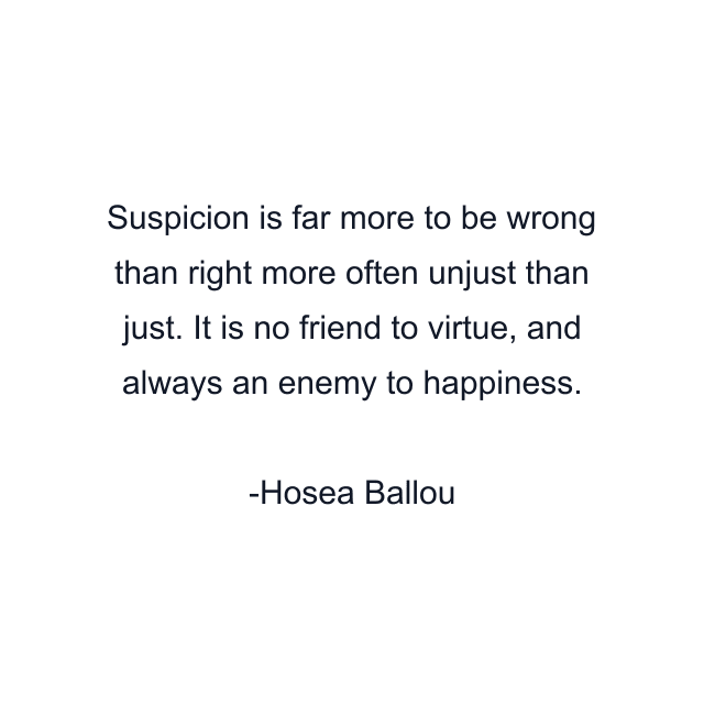 Suspicion is far more to be wrong than right more often unjust than just. It is no friend to virtue, and always an enemy to happiness.