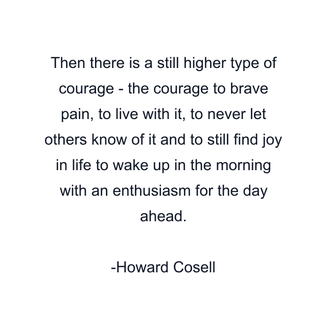 Then there is a still higher type of courage - the courage to brave pain, to live with it, to never let others know of it and to still find joy in life to wake up in the morning with an enthusiasm for the day ahead.