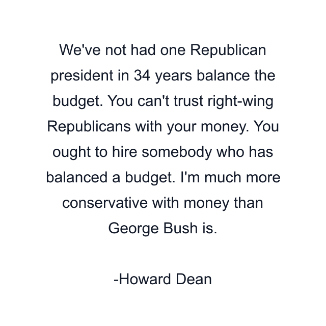 We've not had one Republican president in 34 years balance the budget. You can't trust right-wing Republicans with your money. You ought to hire somebody who has balanced a budget. I'm much more conservative with money than George Bush is.