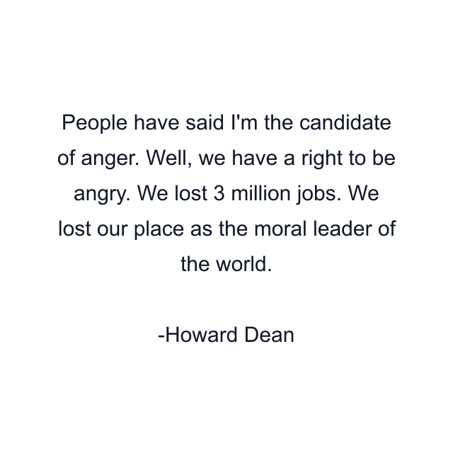 People have said I'm the candidate of anger. Well, we have a right to be angry. We lost 3 million jobs. We lost our place as the moral leader of the world.