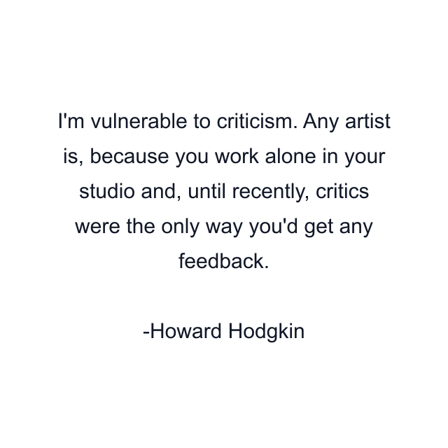 I'm vulnerable to criticism. Any artist is, because you work alone in your studio and, until recently, critics were the only way you'd get any feedback.