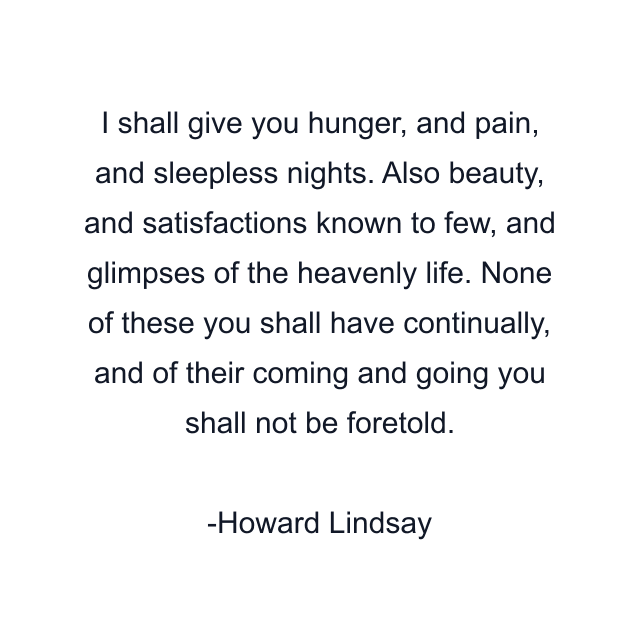 I shall give you hunger, and pain, and sleepless nights. Also beauty, and satisfactions known to few, and glimpses of the heavenly life. None of these you shall have continually, and of their coming and going you shall not be foretold.