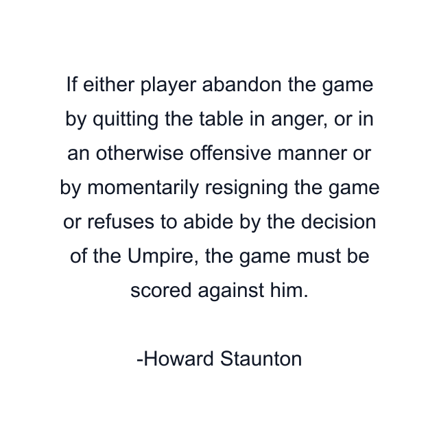 If either player abandon the game by quitting the table in anger, or in an otherwise offensive manner or by momentarily resigning the game or refuses to abide by the decision of the Umpire, the game must be scored against him.