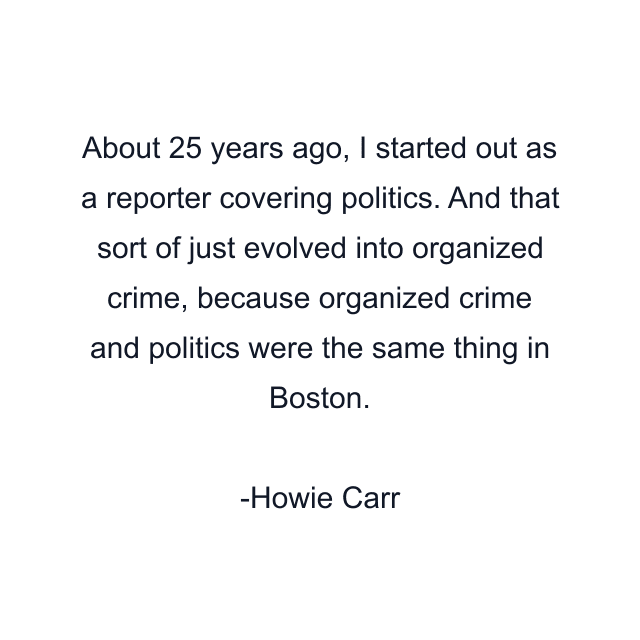 About 25 years ago, I started out as a reporter covering politics. And that sort of just evolved into organized crime, because organized crime and politics were the same thing in Boston.